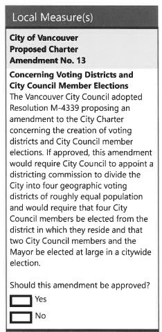 City of Vancouver Proposed Charter Amendment No. 13 Concerning Voting Districts and City Council Member Elections. The Vancouver City Council adopted resolution M-4339 proposing an amendment to the City Charter concerning the creation of voting districts and City Council member elections. If approved, this amendment would require City Council to appoint a districting commission to divide the City into four geographic voting districts of roughly equal population and would require that four City Council members be elected from the district in which they reside and that two City Council members and the mayor would be elected at large in a citywide election. Should this amendment be approved? Yes. No.